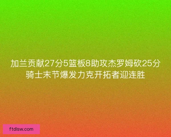 加兰贡献27分5篮板8助攻杰罗姆砍25分骑士末节爆发力克开拓者迎连胜 加兰贡献27分5篮板8助攻杰罗姆砍25分骑士末节爆发力克开拓者迎连胜