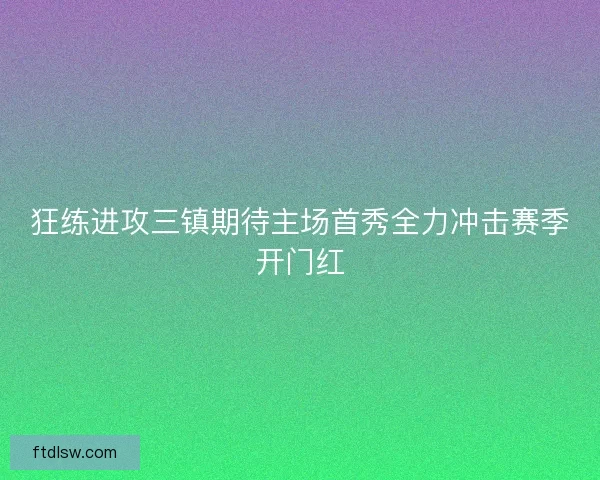 狂练进攻三镇期待主场首秀全力冲击赛季开门红