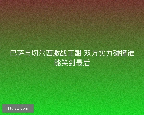 巴萨与切尔西激战正酣 双方实力碰撞谁能笑到最后 巴萨与切尔西激战正酣 双方实力碰撞谁能笑到最后