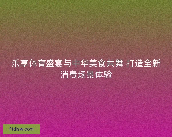 乐享体育盛宴与中华美食共舞 打造全新消费场景体验 乐享体育盛宴与中华美食共舞 打造全新消费场景体验
