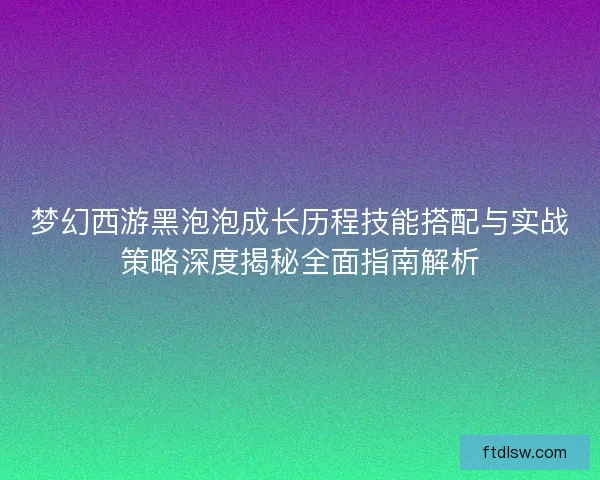 梦幻西游黑泡泡成长历程技能搭配与实战策略深度揭秘全面指南解析 梦幻西游黑泡泡成长历程技能搭配与实战策略深度揭秘全面指南解析
